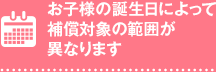 お子様の誕生日によって補償対象の範囲が異なります