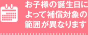 お子様の誕生日によって補償対象の範囲が異なります