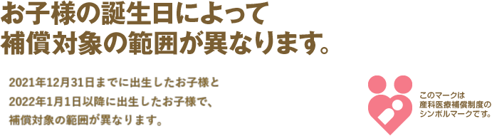 お子様の誕生日によって補償対象の範囲が異なります。2021年12月31日までに出生したお子様と2022年1月1日以降に出生したお子様で、補償対象の範囲が異なります。